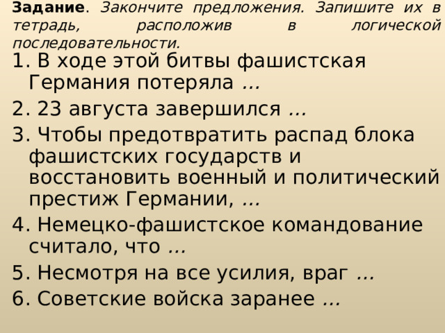 Задание . Закончите предложения. Запишите их в тетрадь, расположив в логической последовательности. 1. В ходе этой битвы фашистская Германия потеряла … 2. 23 августа завершился … 3. Чтобы предотвратить распад блока фашистских государств и восстановить военный и политический престиж Германии, … 4. Немецко-фашистское командование считало, что … 5. Несмотря на все усилия, враг … 6. Советские войска заранее …  