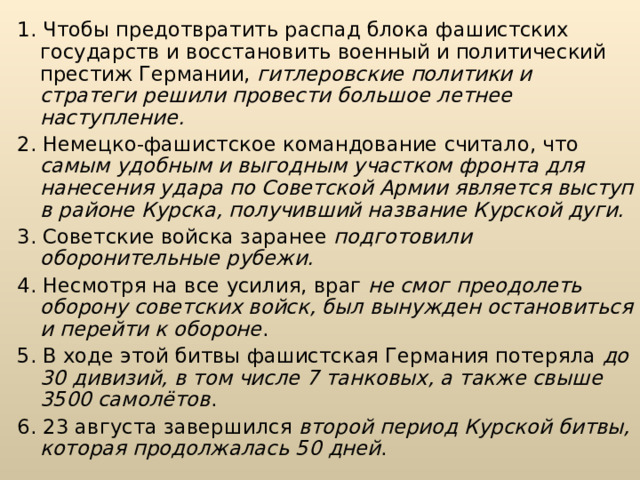 1. Чтобы предотвратить распад блока фашистских государств и восста­новить военный и политический престиж Германии, гитлеровские политики и стратеги решили провести большое летнее наступление. 2. Немецко-фашистское командование считало, что самым удобным и выгодным участком фронта для нанесения удара по Советской Армии явля­ется выступ в районе Курска, получивший название Курской дуги. 3. Советские войска заранее подготовили оборонительные рубежи. 4. Несмотря на все усилия, враг не смог преодолеть оборону советских войск, был вынужден остановиться и перейти к обороне . 5. В ходе этой битвы фашистская Германия потеряла до 30 дивизий, в том числе 7 танковых, а также свыше 3500 самолётов . 6. 23 августа завершился второй период Кур­ской битвы, которая продолжалась 50 дней . 
