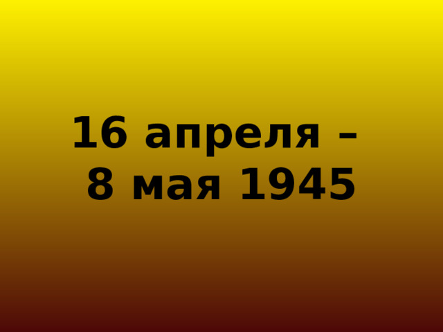 16 апреля –  8 мая 1945 