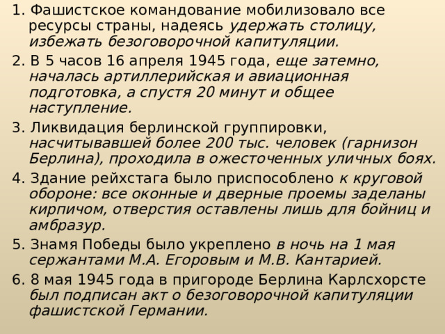 1. Фашистское командование мобилизовало все ресурсы страны, наде­ясь удержать столицу, избежать безоговорочной капитуляции. 2. В 5 часов 16 апреля 1945 года, еще затемно, началась артиллерийская и авиационная подготовка, а спустя 20 минут и общее наступление. 3. Ликвидация берлинской группировки, насчитывавшей более 200 тыс. человек (гарнизон Берлина), проходила в ожесточенных уличных боях. 4. Здание рейхстага было приспособлено к круговой обороне: все оконные и дверные проемы заделаны кирпичом, отверстия оставлены лишь для бойниц и амбразур. 5. Знамя Победы было укреплено в ночь на 1 мая сержантами М.А. Егоровым и М.В. Кантарией. 6. 8 мая 1945 года в пригороде Берлина Карлсхорсте был подписан акт о безоговорочной капитуляции фашистской Германии. 