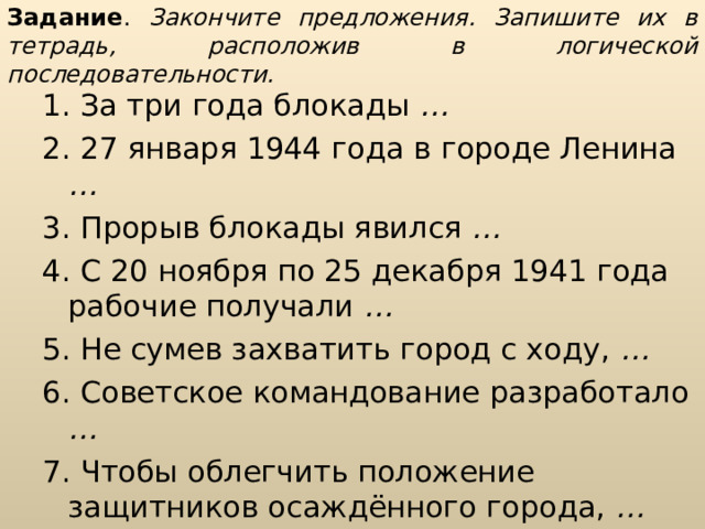 Задание . Закончите предложения. Запишите их в тетрадь, расположив в логической последовательности. 1. За три года блокады … 2. 27 января 1944 года в городе Ленина … 3. Прорыв блокады явился … 4. С 20 ноября по 25 декабря 1941 года рабочие получали … 5. Не сумев захватить город с ходу, … 6. Советское командование разработало … 7. Чтобы облегчить положение защитников осаждённого города, … 