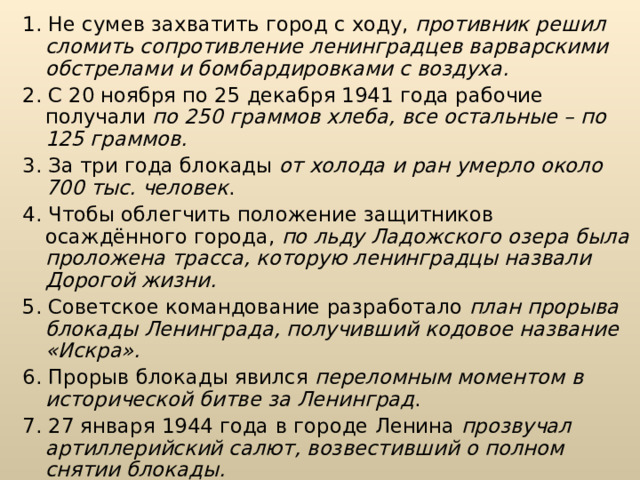 1. Не сумев захватить город с ходу, противник решил сломить сопротивление ленинградцев варварскими обстрелами и бомбардировками с воздуха. 2. С 20 ноября по 25 декабря 1941 года рабочие получали по 250 граммов хлеба, все остальные – по 125 граммов. 3. За три года блокады от холода и ран умерло около 700 тыс. человек . 4. Чтобы облегчить положение защитников осаждённого города, по льду Ладожского озера была проложена трасса, которую ленинградцы назвали Дорогой жизни. 5. Советское командование разработало план прорыва блокады Ленин­града, получивший кодовое название «Искра». 6. Прорыв блокады явился переломным моментом в исторической битве за Ле­нинград . 7. 27 января 1944 года в городе Ленина прозвучал артиллерийский салют, возвес­тивший о полном снятии блокады. 