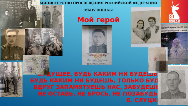 МИНИСТЕРСТВО ПРОСВЕЩЕНИЯ РОССИЙСКОЙ ФЕДЕРАЦИИ МБОУ ООШ №2 Мой герой Будущее, будь каким ни будешь  Будь каким ни будешь, только будь.  Вдруг запамятуешь нас, забудешь,  не оставь, не брось, не позабудь  Б. Слуцкий 