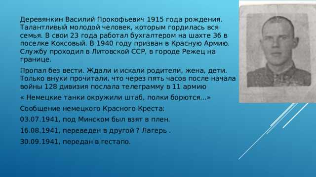 Деревянкин Василий Прокофьевич 1915 года рождения. Талантливый молодой человек, которым гордилась вся семья. В свои 23 года работал бухгалтером на шахте 36 в поселке Коксовый. В 1940 году призван в Красную Армию. Службу проходил в Литовской ССР, в городе Режец на границе. Пропал без вести. Ждали и искали родители, жена, дети. Только внуки прочитали, что через пять часов после начала войны 128 дивизия послала телеграмму в 11 армию « Немецкие танки окружили штаб, полки борются…» Сообщение немецкого Красного Креста: 03.07.1941, под Минском был взят в плен. 16.08.1941, переведен в другой ? Лагерь . 30.09.1941, передан в гестапо. 