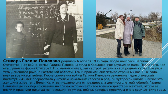 Стихарь Галина Павловна родилась 6 апреля 1935 года. Когда началась Великая Отечественная война, семья Галины Павловны жила в Харькове, где служил ее папа. После того, как отец ушел на фронт Стихарь Г.П. с мамой и младшей сестрой уехали в свой родной хутор Еще улов Усть-Донецкого района Ростовской области. Там и прожили они четыре страшных военных года, познав все ужасы войны. После окончания войны Галина Павловна закончила педагогический институт и 45 лет проработала учителем начальных классов в родной хуторской школе. Сейчас эта женщина живет в г. Белая Калитва, недавно она отпраздновала девяностолетний юбилей. Галина Павловна до сих пор со слезами на глазах вспоминает свое военное детство и мечтает, чтобы её внуки и правнуки никогда не пережили те ужасы войны, которые пережила она в свои детские годы. 