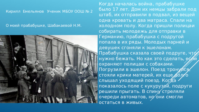 Когда началась война, прабабушке было 17 лет. Дом их немцы забрали под штаб, их отправили в подвал, из вещей одна кровать и два матраса. Спали на холодном полу. Когда пришли полицаи собирать молодежь для отправки в Германию, прабабушка с подругой попала в их ряды. Молодых парней и девушек сгоняли к эшелонам. Прабабушка сказала своей подруге, что нужно бежать. Но как это сделать, если охраняют полицаи с собаками. Погрузили в эшелон. Поезд тронулся, стояли крики матерей, их еще долго слышал уходящий поезд. Когда показалось поле с кукурузой, подруги решили прыгать. В спину стреляли очереди автоматов, но они смогли остаться в живых. Кирилл Емельянов Ученик МБОУ ООШ № 2 О моей прабабушке, Шабакаевой Н.М. м 