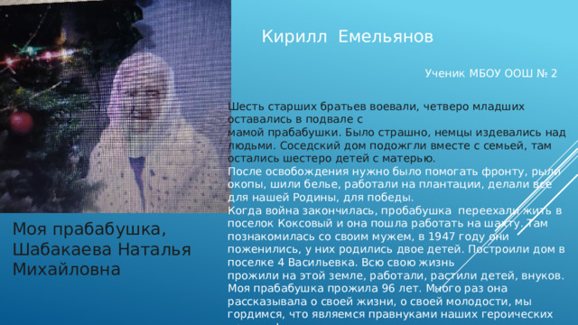 Кирилл Емельянов Ученик МБОУ ООШ № 2 Шесть старших братьев воевали, четверо младших оставались в подвале с мамой прабабушки. Было страшно, немцы издевались над людьми. Соседский дом подожгли вместе с семьей, там остались шестеро детей с матерью. После освобождения нужно было помогать фронту, рыли окопы, шили белье, работали на плантации, делали все для нашей Родины, для победы. Когда война закончилась, пробабушка переехали жить в поселок Коксовый и она пошла работать на шахту. Там познакомилась со своим мужем, в 1947 году они поженились, у них родились двое детей. Построили дом в поселке 4 Васильевка. Всю свою жизнь прожили на этой земле, работали, растили детей, внуков. Моя прабабушка прожила 96 лет. Много раз она рассказывала о своей жизни, о своей молодости, мы гордимся, что являемся правнуками наших героических предков! Моя прабабушка, Шабакаева Наталья Михайловна 