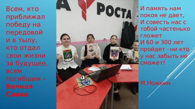 Всем, кто приближал победу на передовой и в тылу, кто отдал свои жизни за будущее, всем погибшим – Вечная Слава И память нам покоя не дает, И совесть нас с тобой частенько гложет И 60 и 300 лет пройдет –ни кто у нас забыть не сможет!  М.Ножкин 