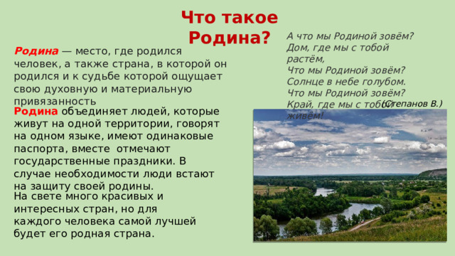Что такое Родина? А что мы Родиной зовём?  Дом, где мы с тобой растём,  Что мы Родиной зовём?  Солнце в небе голубом.  Что мы Родиной зовём?  Край, где мы с тобой живём!  Родина  — место, где родился человек, а также страна, в которой он родился и к судьбе которой ощущает свою духовную и материальную привязанность (Степанов В.) Родина объединяет людей, которые живут на одной территории, говорят на одном языке, имеют одинаковые паспорта, вместе отмечают государственные праздники. В случае необходимости люди встают на защиту своей родины. На свете много красивых и интересных стран, но для каждого человека самой лучшей будет его родная страна. 
