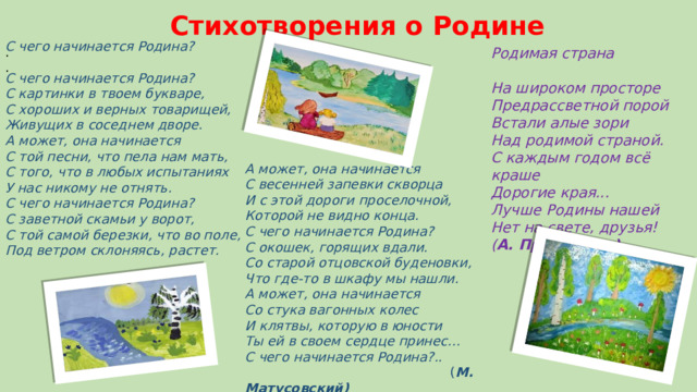 Стихотворения о Родине С чего начинается Родина?  С чего начинается Родина?  С картинки в твоем букваре,  С хороших и верных товарищей,  Живущих в соседнем дворе.  А может, она начинается  С той песни, что пела нам мать,  С того, что в любых испытаниях  У нас никому не отнять. С чего начинается Родина?  С заветной скамьи у ворот,  С той самой березки, что во поле,  Под ветром склоняясь, растет. .  .   Родимая страна       На широком просторе  Предрассветной порой  Встали алые зори  Над родимой страной.  С каждым годом всё краше  Дорогие края...  Лучше Родины нашей  Нет на свете, друзья!  ( А. Прокофьев)    А может, она начинается  С весенней запевки скворца  И с этой дороги проселочной,  Которой не видно конца. С чего начинается Родина?  С окошек, горящих вдали.  Со старой отцовской буденовки,  Что где-то в шкафу мы нашли.  А может, она начинается  Со стука вагонных колес  И клятвы, которую в юности  Ты ей в своем сердце принес… С чего начинается Родина?..  ( М. Матусовский) 