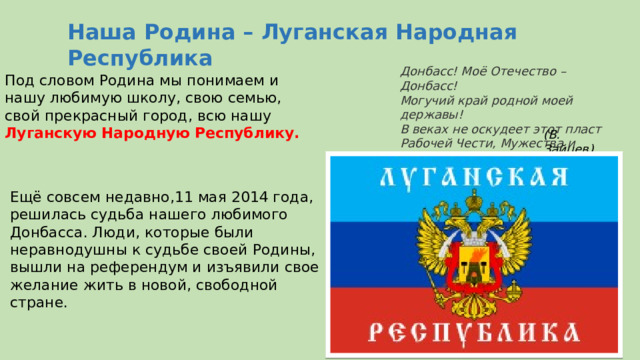 Наша Родина – Луганская Народная Республика Донбасс! Моё Отечество – Донбасс!  Могучий край родной моей державы!  В веках не оскудеет этот пласт  Рабочей Чести, Мужества и Славы! Под словом Родина мы понимаем и нашу любимую школу, свою семью, свой прекрасный город, всю нашу  Луганскую Народную Республику. (В. Зайцев) Ещё совсем недавно,11 мая 2014 года, решилась судьба нашего любимого Донбасса. Люди, которые были неравнодушны к судьбе своей Родины, вышли на референдум и изъявили свое желание жить в новой, свободной стране. 
