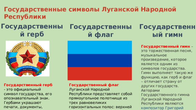 Государственный герб Государственные символы Луганской Народной Республики Государственный флаг Государственный гимн Государственный гимн  – это торжественная песня, музыкальное произведение, которое является одним из символов государства. Гимн выполняет такую же функцию, как герб и флаг – отличает страну от других государств. Авторами Государственного гимна Луганской Народной Республики являются композитор Григорий Галин и поэт Владимир Михайлов . Государственный герб - это официальный символ государства, его опознавательный знак. Гербами украшают печати, документы, монеты, флаги. Государственный флаг Луганской Народной Республики представляет собой прямоугольное полотнище из трех равновеликих горизонтальных полос: верхней – голубого, средней – синего и нижней – красного цвета. 