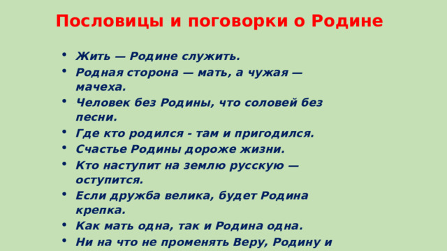 Пословицы и поговорки о Родине Жить — Родине служить. Родная сторона — мать, а чужая — мачеха. Человек без Родины, что соловей без песни. Где кто родился - там и пригодился. Счастье Родины дороже жизни. Кто наступит на землю русскую — оступится.  Если дружба велика, будет Родина крепка.  Как мать одна, так и Родина одна.  Ни на что не променять Веру, Родину и Мать! Нет ничего на свете краше, чем Родина наша.   