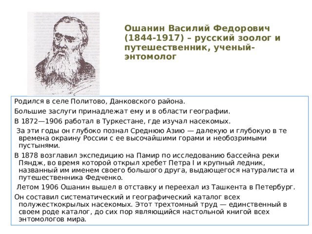 Ошанин Василий Федорович (1844-1917) – русский зоолог и путешественник, ученый-энтомолог Родился в селе Политово, Данковского района. Большие заслуги принадлежат ему и в области географии. В 1872—1906 работал в Туркестане, где изучал насекомых.  За эти годы он глубоко познал Среднюю Азию — далекую и глубокую в те времена окраину России с ее высочайшими горами и необозримыми пустынями. В 1878 возглавил экспедицию на Памир по исследованию бассейна реки Пяндж, во время которой открыл хребет Петра I и крупный ледник, названный им именем своего большого друга, выдающегося натуралиста и путешественника Федченко.  Летом 1906 Ошанин вышел в отставку и переехал из Ташкента в Петербург. Он составил систематический и географический каталог всех полужесткокрылых насекомых. Этот трехтомный труд — единственный в своем роде каталог, до сих пор являющийся настольной книгой всех энтомологов мира. 