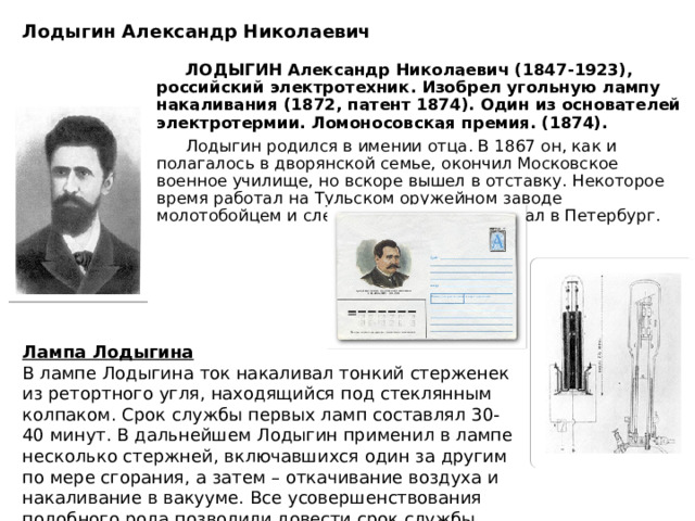 Лодыгин Александр Николаевич    ЛОДЫГИН Александр Николаевич (1847-1923), российский электротехник. Изобрел угольную лампу накаливания (1872, патент 1874). Один из основателей электротермии. Ломоносовская премия. (1874).  Лодыгин родился в имении отца. В 1867 он, как и полагалось в дворянской семье, окончил Московское военное училище, но вскоре вышел в отставку. Некоторое время работал на Тульском оружейном заводе молотобойцем и слесарем, а затем переехал в Петербург.  Лампа Лодыгина В лампе Лодыгина ток накаливал тонкий стерженек из ретортного угля, находящийся под стеклянным колпаком. Срок службы первых ламп составлял 30-40 минут. В дальнейшем Лодыгин применил в лампе несколько стержней, включавшихся один за другим по мере сгорания, а затем – откачивание воздуха и накаливание в вакууме. Все усовершенствования подобного рода позволили довести срок службы лампы до 700-1000 часов. 