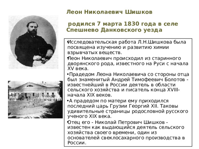 Леон Николаевич Шишков   родился 7 марта 1830 года в селе Спешнево Данковского уезда Исследовательская работа Л.Н.Шишкова была посвящена изучению и развитию химии взрывчатых веществ. Леон Николаевич происходил из старинного дворянского рода, известного на Руси с начала XV века.  Прадедом Леона Николаевича со стороны отца был знаменитый Андрей Тимофеевич Болотов - известнейший в России деятель в области сельского хозяйства и писатель конца XVIII-начала XIX веков.  А прадедом по матери ему приходился последний царь Грузии Георгий XII. Таковы удивительные страницы родословной русского ученого XIX века. Отец его - Николай Петрович Шишков - известен как выдающийся деятель сельского хозяйства своего времени, один из основателей свеклосахарного производства в России. 