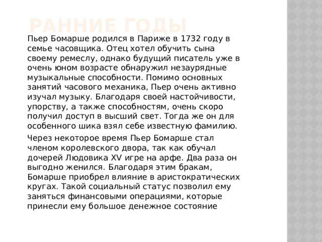 Ранние годы Пьер Бомарше родился в Париже в 1732 году в семье часовщика. Отец хотел обучить сына своему ремеслу, однако будущий писатель уже в очень юном возрасте обнаружил незаурядные музыкальные способности. Помимо основных занятий часового механика, Пьер очень активно изучал музыку. Благодаря своей настойчивости, упорству, а также способностям, очень скоро получил доступ в высший свет. Тогда же он для особенного шика взял себе известную фамилию. Через некоторое время Пьер Бомарше стал членом королевского двора, так как обучал дочерей Людовика XV игре на арфе. Два раза он выгодно женился. Благодаря этим бракам, Бомарше приобрел влияние в аристократических кругах. Такой социальный статус позволил ему заняться финансовыми операциями, которые принесли ему большое денежное состояние 