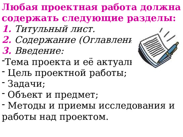 Любая проектная работа должна содержать следующие разделы: 1. Титульный лист. 2. Содержание (Оглавление). 3. Введение: Тема проекта и её актуальность;  Цель проектной работы;  Задачи;  Объект и предмет;  Методы и приемы исследования и работы над проектом. 