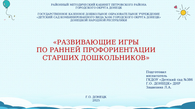 РАЙОННЫЙ МЕТОДИЧЕСКИЙ КАБИНЕТ ПЕТРОВСКОГО РАЙОНА ГОРОДСКОГО ОКРУГА ДОНЕЦК ГОСУДАРСТВЕННОЕ КАЗЕННОЕ ДОШКОЛЬНОЕ ОБРАЗОВАТЕЛЬНОЕ УЧРЕЖДЕНИЕ «ДЕТСКИЙ САД КОМБИНИРОВАННОГО ВИДА №386 ГОРОДСКОГО ОКРУГА ДОНЕЦК» ДОНЕЦКОЙ НАРОДНОЙ РЕСПУБЛИКИ «РАЗВИВАЮЩИЕ ИГРЫ ПО РАННЕЙ ПРОФОРИЕНТАЦИИ СТАРШИХ ДОШКОЛЬНИКОВ» Подготовил воспитатель ГКДОУ «Детский сад №386 Г.О. ДОНЕЦК» ДНР Зашихина Л.А. Г.О. ДОНЕЦК 2025 