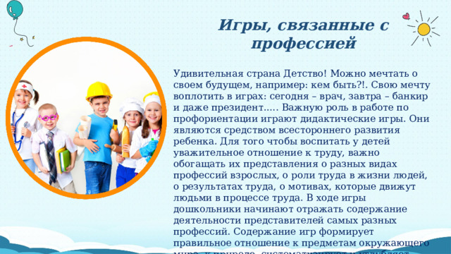 Игры, связанные с профессией Удивительная страна Детство! Можно мечтать о своем будущем, например: кем быть?!. Свою мечту воплотить в играх: сегодня – врач, завтра – банкир и даже президент.…. Важную роль в работе по профориентации играют дидактические игры. Они являются средством всестороннего развития ребенка. Для того чтобы воспитать у детей уважительное отношение к труду, важно обогащать их представления о разных видах профессий взрослых, о роли труда в жизни людей, о результатах труда, о мотивах, которые движут людьми в процессе труда. В ходе игры дошкольники начинают отражать содержание деятельности представителей самых разных профессий. Содержание игр формирует правильное отношение к предметам окружающего мира, к природе, систематизирует и углубляет знания о Родине, людей разных профессий и национальностей. Игра – развивает речь детей; пополняет и активизирует словарь ребенка; формирует правильное произношение, развивает связную речь. 