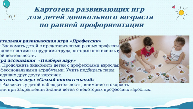 Картотека развивающих игр для детей дошкольного возраста  по ранней профориентации 1.Настольная развивающая игра «Профессии» Цель: Знакомить детей с представителями разных профессий, принадлежностями и орудиями труда, которые они используют в своей деятельности. 2. Игра ассоциация  «Подбери пару» Цель: Продолжать знакомить детей с профессиями взрослых и профессиональными атрибутами. Учить подбирать пары  подходящих друг другу карточек. 3. Настольная игра «Самый внимательный» Цель: Развивать у детей наблюдательность, внимание и скорость реакции при закреплении знаний детей о некоторых профессиях взрослых. 