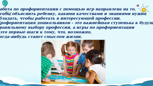 Работа по профориентации с помощью игр направлена на то, чтобы объяснить ребенку, какими качествами и знаниями нужно обладать, чтобы работать в интересующей профессии. Профориентация дошкольников - это важнейшая ступенька к будущему правильному выбору профессии, а игры по профориентации – это первые шаги к тому, что, возможно, когда-нибудь станет смыслом жизни. 