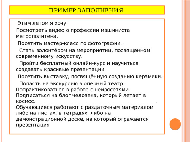 Пример заполнения  Этим летом я хочу:  Посмотреть видео о профессии машиниста метрополитена.  Посетить мастер-класс по фотографии.  Стать волонтёром на мероприятии, посвященном современному искусству.  Пройти бесплатный онлайн-курс и научиться создавать красивые презентации.  Посетить выставку, посвящённую созданию керамики.  Попасть на экскурсию в оперный театр. Попрактиковаться в работе с нейросетями. Подписаться на блог человека, который летает в космос. ________________________________________________. Обучающиеся работают с раздаточным материалом либо на листах, в тетрадях, либо на демонстрационной доске, на который отражается презентация 