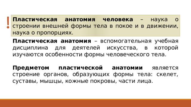 Пластическая анатомия человека – наука о строении внешней формы тела в покое и в движении, наука о пропорциях. Пластическая анатомия – вспомогательная учебная дисциплина для деятелей искусства, в которой изучаются особенности формы человеческого тела. Предметом пластической анатомии является строение органов, образующих формы тела: скелет, суставы, мышцы, кожные покровы, части лица. 