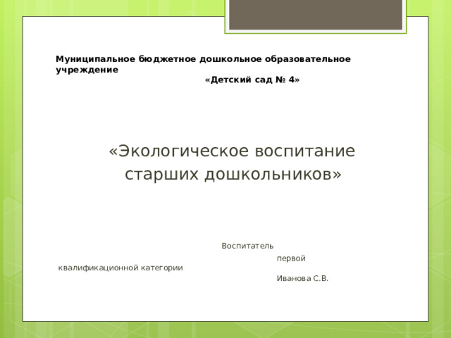 Муниципальное бюджетное дошкольное образовательное учреждение   «Детский сад № 4»   дошкольников в образовательном п  «Экологическое воспитание  старших дошкольников»  Воспитатель  первой квалификационной категории  Иванова С.В. 