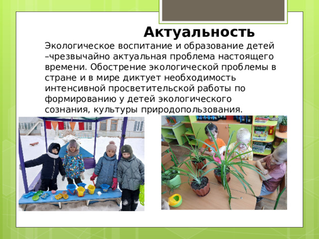   Актуальность Экологическое воспитание и образование детей –чрезвычайно актуальная проблема настоящего времени. Обострение экологической проблемы в стране и в мире диктует необходимость интенсивной просветительской работы по формированию у детей экологического сознания, культуры природопользования. 