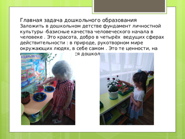 Главная задача дошкольного образования Заложить в дошкольном детстве фундамент личностной культуры -базисные качества человеческого начала в человеке . Это красота, добро в четырёх ведущих сферах действительности : в природе, рукотворном мире окружающих людях, в себе самом . Это те ценности, на которые ориентируются дошкольного педагогика 