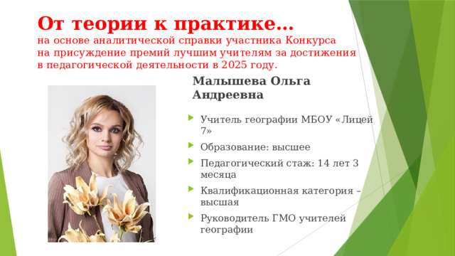 От теории к практике…  на основе аналитической справки участника Конкурса  на присуждение премий лучшим учителям за достижения  в педагогической деятельности в 2025 году. Малышева Ольга Андреевна Учитель географии МБОУ «Лицей 7» Образование: высшее Педагогический стаж: 14 лет 3 месяца Квалификационная категория – высшая Руководитель ГМО учителей географии 