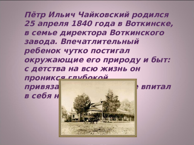 Пётр Ильич Чайковский родился 25 апреля 1840 года в Воткинске, в семье директора Воткинского завода. Впечатлительный ребенок чутко постигал окружающие его природу и быт: с детства на всю жизнь он проникся глубокой привязанностью к родине впитал в себя народные песни.  
