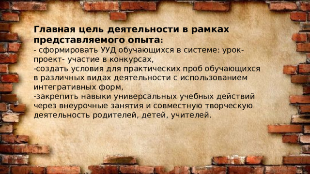 Расписание Мероприятий Главная цель деятельности в рамках представляемого опыта : - сформировать УУД обучающихся в системе: урок- проект- участие в конкурсах, -создать условия для практических проб обучающихся в различных видах деятельности с использованием интегративных форм, -закрепить навыки универсальных учебных действий через внеурочные занятия и совместную творческую деятельность родителей, детей, учителей. 