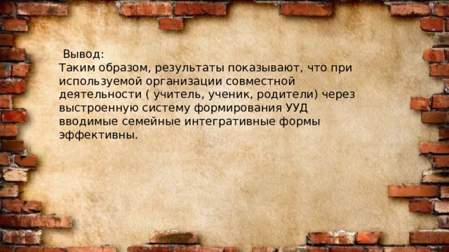  Вывод: Таким образом, результаты показывают, что при используемой организации совместной деятельности ( учитель, ученик, родители) через выстроенную систему формирования УУД вводимые семейные интегративные формы эффективны. 