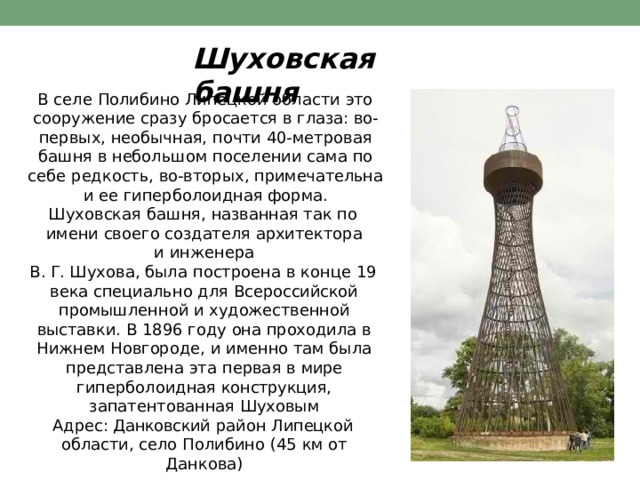 Шуховская  башня В  селе  Полибино  Липецкой  области  это сооружение  сразу  бросается  в  глаза:  во-  первых,  необычная,  почти  40- метровая  башня  в небольшом  поселении  сама  по  себе  редкость, во- вторых,  примечательна  и  ее  гиперболоидная форма. Шуховская  башня,  названная  так  по  имени своего  создателя  архитектора  и  инженера В.  Г.  Шухова,  была  построена  в  конце 19  века специально  для  Всероссийской  промышленной и  художественной  выставки.  В  1896  году  она проходила  в  Нижнем  Новгороде,  и  именно  там была  представлена  эта  первая  в  мире гиперболоидная  конструкция,  запатентованная Шуховым Адрес: Данковский  район  Липецкой  области, село  Полибино  (45  км  от  Данкова) 