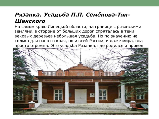 Рязанка.  Усадьба  П.П.  Семёнова- Тян- Шанского  На  самом  краю  Липецкой  области,  на  границе  с  рязанскими  землями, в стороне  от  больших  дорог  спряталась  в  тени  вековых  деревьев небольшая  усадьба.  Но  по  значению  не  только  для  нашего  края,  но  и всей  России,  и  даже  мира,  она  просто  огромна.  Это  усадьба  Рязанка, где  родился  и  провёл  свои  детские  годы  всемирно  известный  учёный, географ  Пётр  Петрович  Семёнов- Тян- Шанский. 
