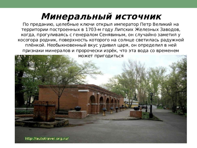 Минеральный  источник  По  преданию,  целебные  ключи  открыл  император  Петр  Великий  на  территории построенных  в  1703- м  году  Липских  Железных  Заводов,  когда,  прогуливаясь  с генералом  Сенявиным,  он  случайно  заметил  у  косогора  родник,  поверхность которого  на  солнце  светилась  радужной  плёнкой.  Необыкновенный  вкус  удивил царя,  он  определил  в  ней  признаки  минералов  и  пророчески  изрёк,  что  эта  вода  со временем  может  пригодиться 
