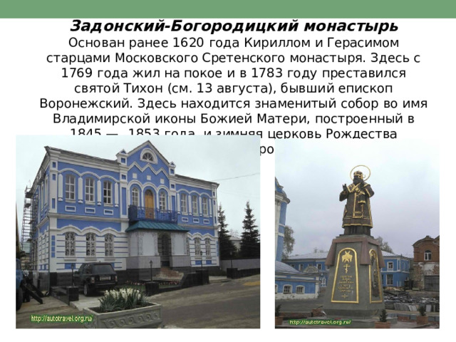 Задонский- Богородицкий  монастырь  Основан  ранее  1620  года  Кириллом  и  Герасимом  старцами Московского  Сретенского  монастыря.  Здесь  с  1769  года  жил  на покое  и  в  1783  году  преставился  святой  Тихон  (см.  13  августа), бывший  епископ  Воронежский.  Здесь  находится  знаменитый собор  во  имя  Владимирской  иконы  Божией  Матери,  построенный в  1845  —  1853  года,  и  зимняя  церковь  Рождества  Пресвятой Богородицы. 
