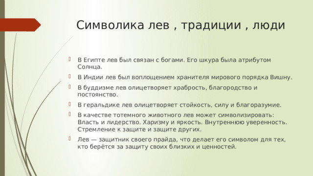 Символика лев , традиции , люди В Египте лев был связан с богами. Его шкура была атрибутом Солнца. В Индии лев был воплощением хранителя мирового порядка Вишну. В буддизме лев олицетворяет храбрость, благородство и постоянство. В геральдике лев олицетворяет стойкость, силу и благоразумие. В качестве тотемного животного лев может символизировать: Власть и лидерство. Харизму и яркость. Внутреннюю уверенность. Стремление к защите и защите других. Лев — защитник своего прайда, что делает его символом для тех, кто берётся за защиту своих близких и ценностей.  