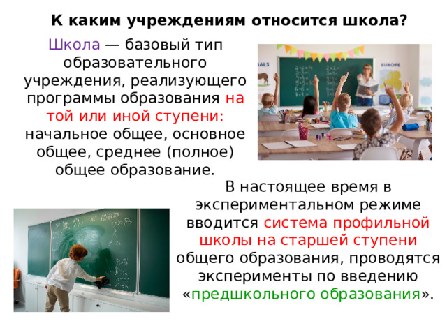 К каким учреждениям относится школа? Школа — базовый тип образовательного учреждения, реализующего программы образования на той или иной ступени: начальное общее, основное общее, среднее (полное) общее образование. В настоящее время в экспериментальном режиме вводится система профильной школы на старшей ступени общего образования, проводятся эксперименты по введению « предшкольного образования ». 