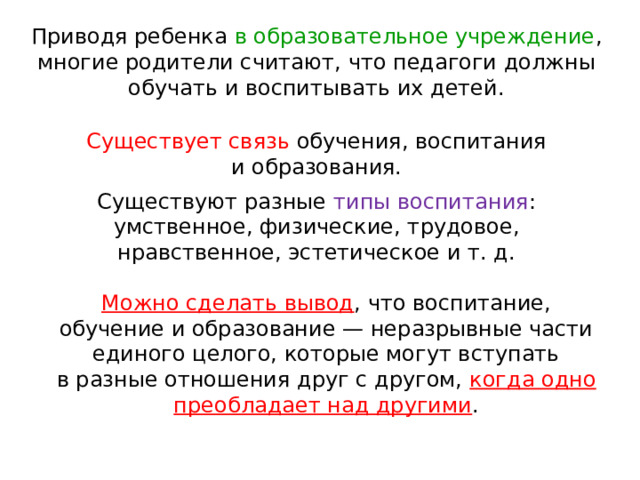 Приводя ребенка в образовательное учреждение , многие родители считают, что педагоги должны обучать и воспитывать их детей.    Существует связь обучения, воспитания и образования.    Существуют разные типы воспитания : умственное, физические, трудовое, нравственное, эстетическое и т. д.    Можно сделать вывод , что воспитание, обучение и образование — неразрывные части единого целого, которые могут вступать в разные отношения друг с другом, когда одно преобладает над другими .    