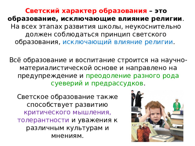 Светский характер образования – это образование, исключающие влияние религии . На всех этапах развития школы, неукоснительно должен соблюдаться принцип светского образования, исключающий влияние религии . Всё образование и воспитание строится на научно-материалистической основе и направлено на предупреждение и преодоление разного рода суеверий и предрассудков . Светское образование также способствует развитию критического мышления, толерантности и уважения к различным культурам и мнениям. 
