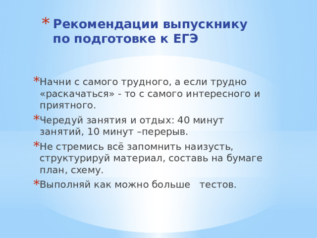 Рекомендации выпускнику по подготовке к ЕГЭ    Начни с самого трудного, а если трудно «раскачаться» - то с самого интересного и приятного. Чередуй занятия и отдых: 40 минут занятий, 10 минут –перерыв. Не стремись всё запомнить наизусть, структурируй материал, составь на бумаге план, схему. Выполняй как можно больше тестов. 