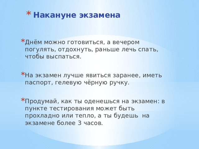 Накануне экзамена    Днём можно готовиться, а вечером погулять, отдохнуть, раньше лечь спать, чтобы выспаться. На экзамен лучше явиться заранее, иметь паспорт, гелевую чёрную ручку. Продумай, как ты оденешься на экзамен: в пункте тестирования может быть прохладно или тепло, а ты будешь на экзамене более 3 часов. 