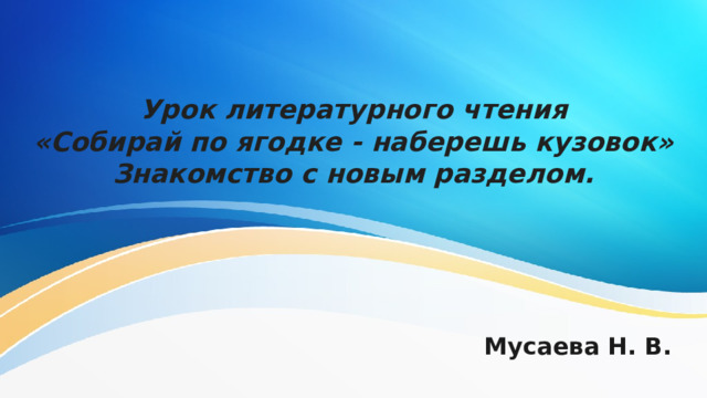 Урок литературного чтения  «Собирай по ягодке - наберешь кузовок»  Знакомство с новым разделом. Мусаева Н. В. 