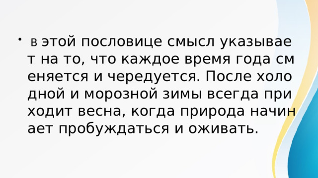  В этой пословице смысл указывает на то, что каждое время года сменяется и чередуется. После холодной и морозной зимы всегда приходит весна, когда природа начинает пробуждаться и оживать. 