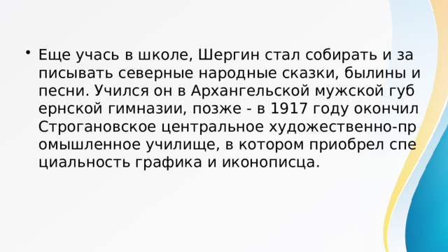 Еще учась в школе, Шергин стал собирать и записывать северные народные сказки, былины и песни. Учился он в Архангельской мужской губернской гимназии, позже - в 1917 году окончил Строгановское центральное художественно-промышленное училище, в котором приобрел специальность графика и иконописца. 