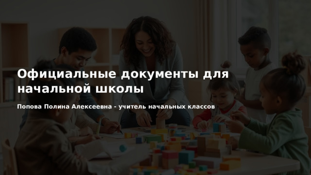  Официальные документы для начальной школы Попова Полина Алексеевна - учитель начальных классов 