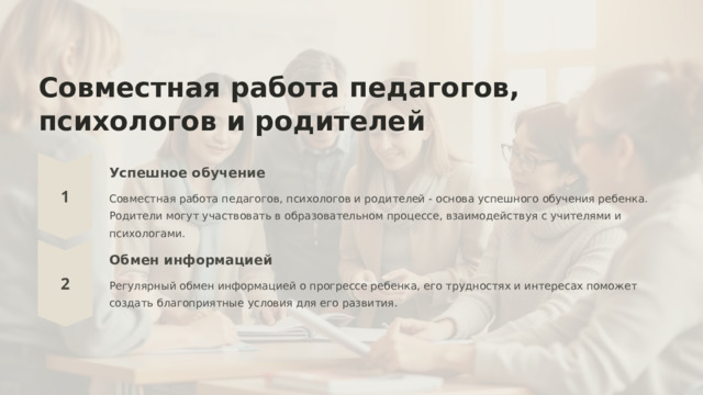  Совместная работа педагогов, психологов и родителей Успешное обучение Совместная работа педагогов, психологов и родителей - основа успешного обучения ребенка. Родители могут участвовать в образовательном процессе, взаимодействуя с учителями и психологами. Обмен информацией Регулярный обмен информацией о прогрессе ребенка, его трудностях и интересах поможет создать благоприятные условия для его развития. 